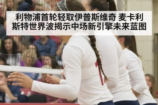 利物浦首轮轻取伊普斯维奇 麦卡利斯特世界波揭示中场新引擎未来蓝图